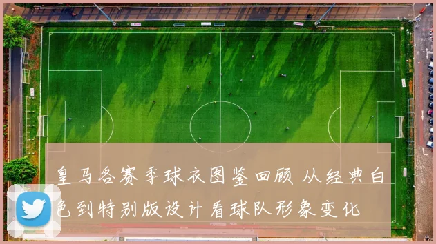 皇马各赛季球衣图鉴回顾 从经典白色到特别版设计看球队形象变化