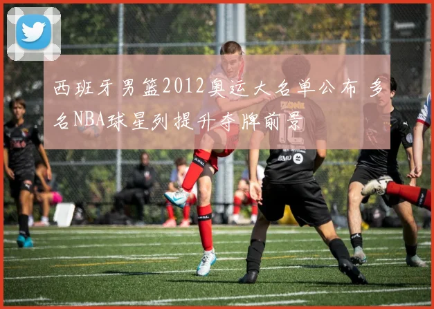 西班牙男篮2012奥运大名单公布 多名NBA球星列提升夺牌前景