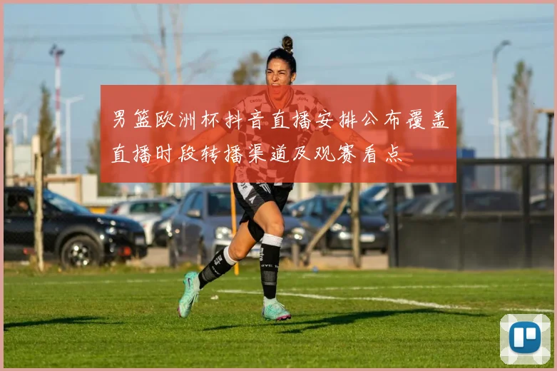 男篮欧洲杯抖音直播安排公布覆盖直播时段转播渠道及观赛看点