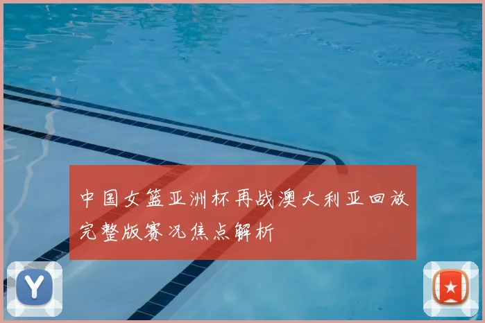 中国女篮亚洲杯再战澳大利亚回放完整版赛况焦点解析