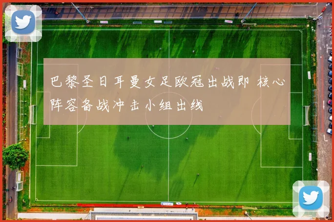 巴黎圣日耳曼女足欧冠出战即 核心阵容备战冲击小组出线