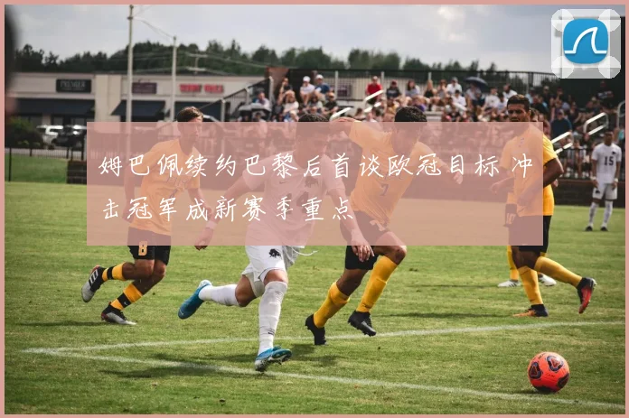 姆巴佩续约巴黎后首谈欧冠目标 冲击冠军成新赛季重点