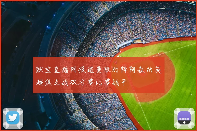 欧宝直播网报道曼联对阵阿森纳英超焦点战双方零比零战平
