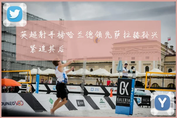 英超射手榜哈兰德领先萨拉赫孙兴慜紧追其后