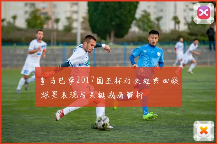 皇马巴萨2017国王杯对决经典回顾 球星表现与关键战局解析