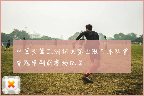 中国女篮亚洲杯决赛击败日本队重夺冠军刷新赛场纪录