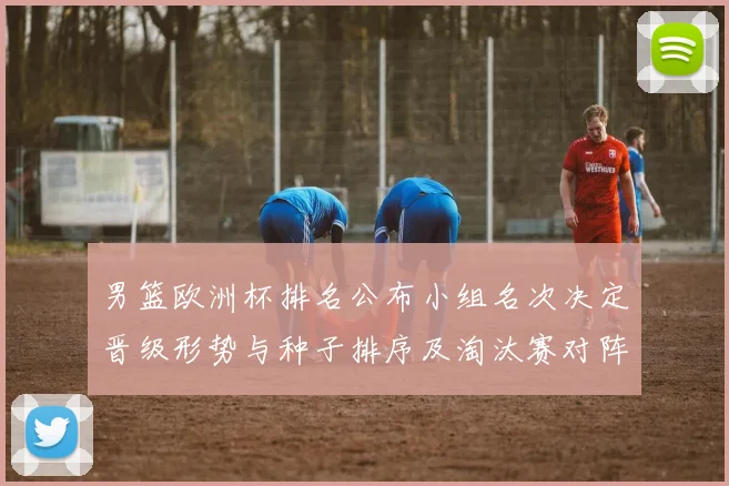 男篮欧洲杯排名公布小组名次决定晋级形势与种子排序及淘汰赛对阵看点