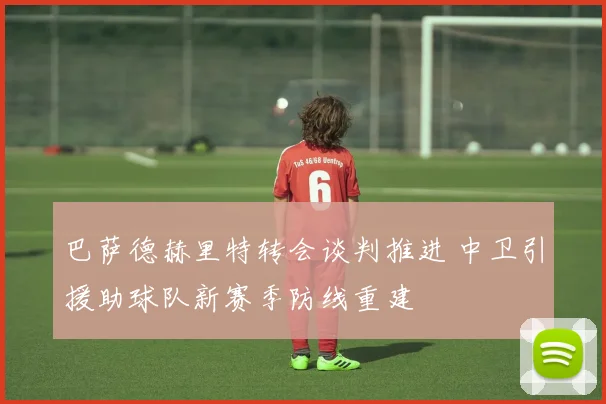 巴萨德赫里特转会谈判推进 中卫引援助球队新赛季防线重建