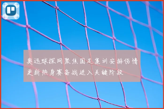 奥迅球探网聚焦国足集训安排伤情更新热身赛备战进入关键阶段