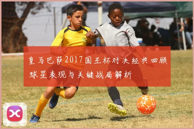 皇马巴萨2017国王杯对决经典回顾 球星表现与关键战局解析