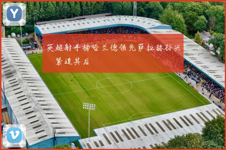 英超射手榜哈兰德领先萨拉赫孙兴慜紧追其后