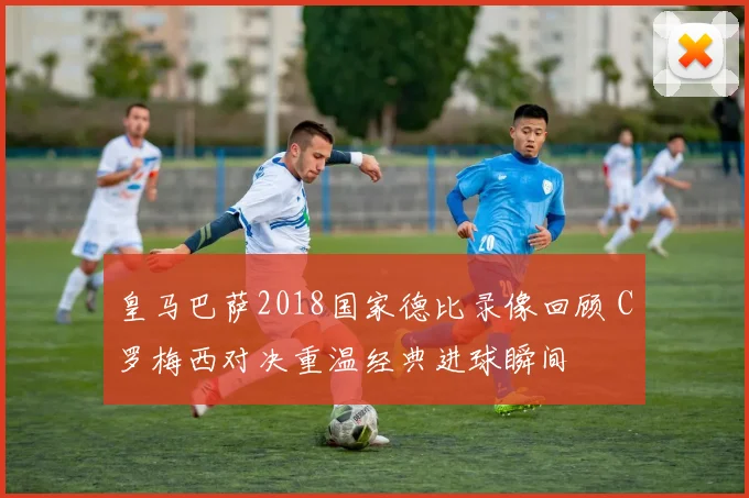 皇马巴萨2018国家德比录像回顾 C罗梅西对决重温经典进球瞬间