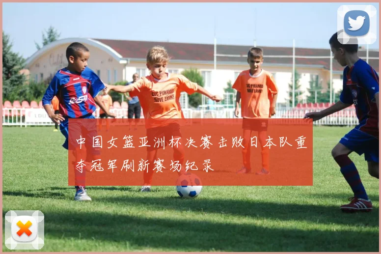 中国女篮亚洲杯决赛击败日本队重夺冠军刷新赛场纪录