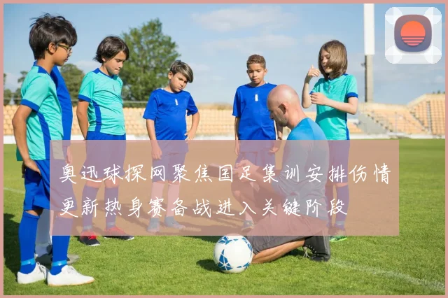 奥迅球探网聚焦国足集训安排伤情更新热身赛备战进入关键阶段