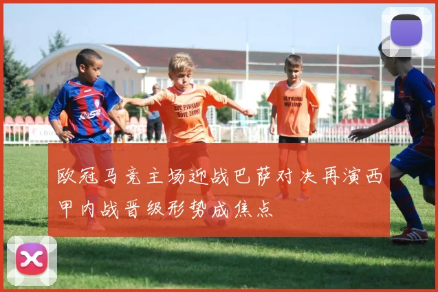 欧冠马竞主场迎战巴萨对决再演西甲内战晋级形势成焦点