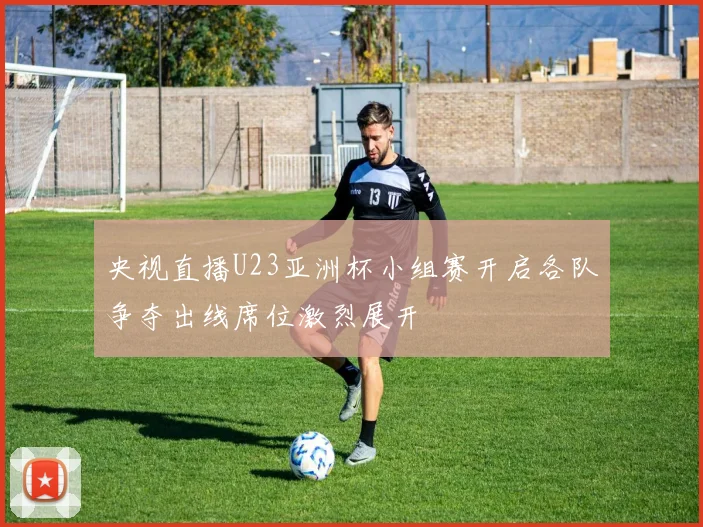 央视直播U23亚洲杯小组赛开启各队争夺出线席位激烈展开