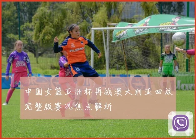 中国女篮亚洲杯再战澳大利亚回放完整版赛况焦点解析