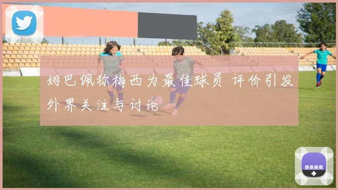 姆巴佩称梅西为最佳球员 评价引发外界关注与讨论