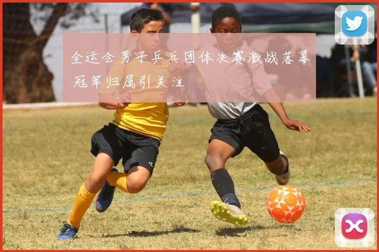 全运会男子乒乓团体决赛激战落幕 冠军归属引关注