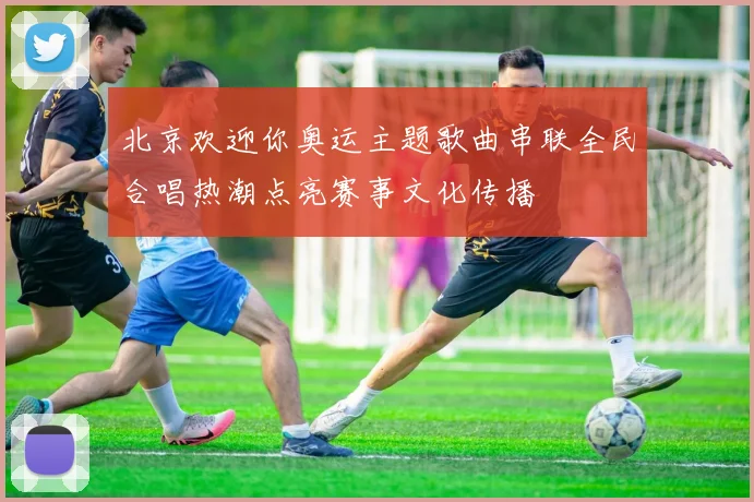 北京欢迎你奥运主题歌曲串联全民合唱热潮点亮赛事文化传播