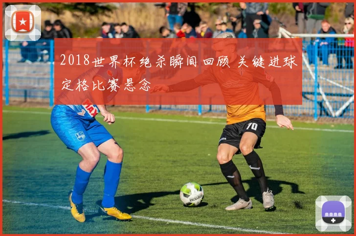 2018世界杯绝杀瞬间回顾 关键进球定格比赛悬念