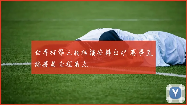 世界杯第三轮转播安排出炉 赛事直播覆盖全程看点